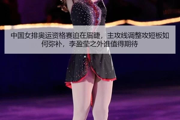 中国女排奥运资格赛迫在眉睫，主攻线调整攻短板如何弥补，李盈莹之外谁值得期待